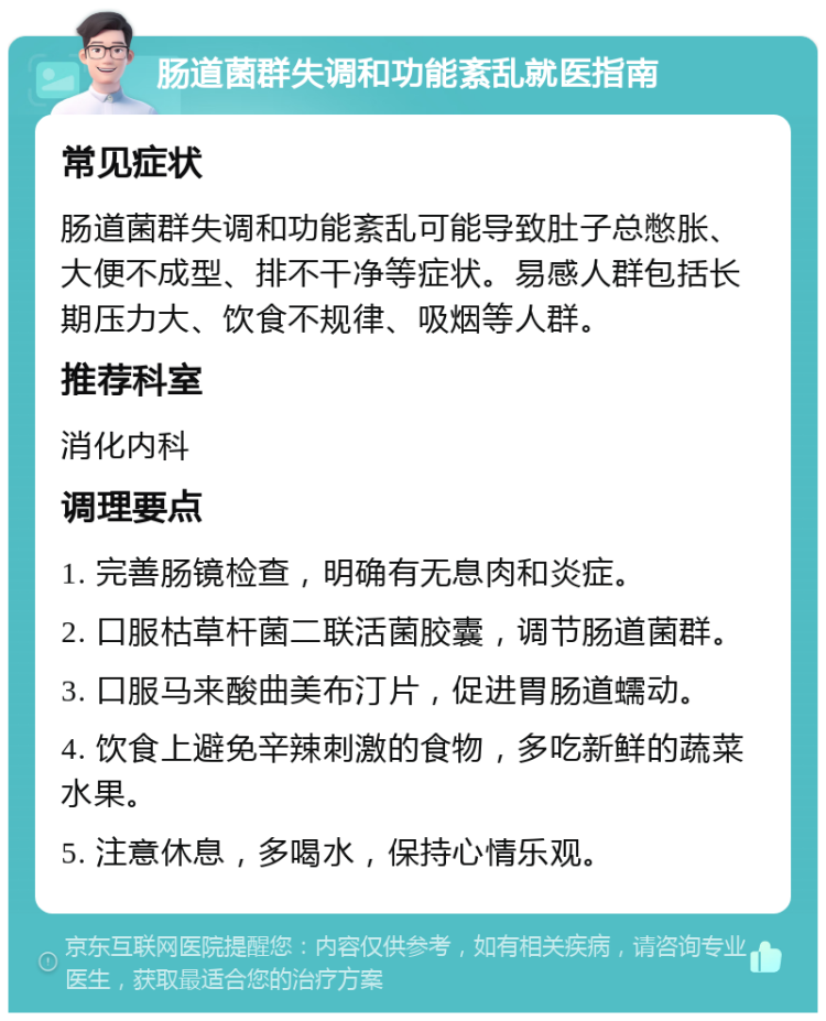 肠道菌群失调和功能紊乱就医指南 常见症状 肠道菌群失调和功能紊乱可能导致肚子总憋胀、大便不成型、排不干净等症状。易感人群包括长期压力大、饮食不规律、吸烟等人群。 推荐科室 消化内科 调理要点 1. 完善肠镜检查，明确有无息肉和炎症。 2. 口服枯草杆菌二联活菌胶囊，调节肠道菌群。 3. 口服马来酸曲美布汀片，促进胃肠道蠕动。 4. 饮食上避免辛辣刺激的食物，多吃新鲜的蔬菜水果。 5. 注意休息，多喝水，保持心情乐观。