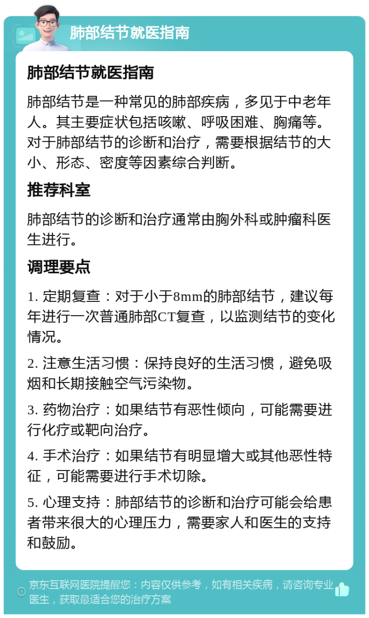 肺部结节就医指南 肺部结节就医指南 肺部结节是一种常见的肺部疾病，多见于中老年人。其主要症状包括咳嗽、呼吸困难、胸痛等。对于肺部结节的诊断和治疗，需要根据结节的大小、形态、密度等因素综合判断。 推荐科室 肺部结节的诊断和治疗通常由胸外科或肿瘤科医生进行。 调理要点 1. 定期复查：对于小于8mm的肺部结节，建议每年进行一次普通肺部CT复查，以监测结节的变化情况。 2. 注意生活习惯：保持良好的生活习惯，避免吸烟和长期接触空气污染物。 3. 药物治疗：如果结节有恶性倾向，可能需要进行化疗或靶向治疗。 4. 手术治疗：如果结节有明显增大或其他恶性特征，可能需要进行手术切除。 5. 心理支持：肺部结节的诊断和治疗可能会给患者带来很大的心理压力，需要家人和医生的支持和鼓励。