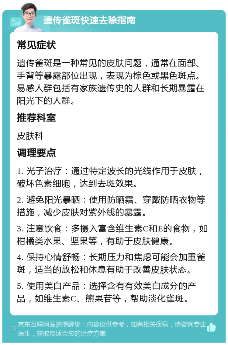 遗传雀斑快速去除指南 常见症状 遗传雀斑是一种常见的皮肤问题，通常在面部、手背等暴露部位出现，表现为棕色或黑色斑点。易感人群包括有家族遗传史的人群和长期暴露在阳光下的人群。 推荐科室 皮肤科 调理要点 1. 光子治疗：通过特定波长的光线作用于皮肤，破坏色素细胞，达到去斑效果。 2. 避免阳光暴晒：使用防晒霜、穿戴防晒衣物等措施，减少皮肤对紫外线的暴露。 3. 注意饮食：多摄入富含维生素C和E的食物，如柑橘类水果、坚果等，有助于皮肤健康。 4. 保持心情舒畅：长期压力和焦虑可能会加重雀斑，适当的放松和休息有助于改善皮肤状态。 5. 使用美白产品：选择含有有效美白成分的产品，如维生素C、熊果苷等，帮助淡化雀斑。