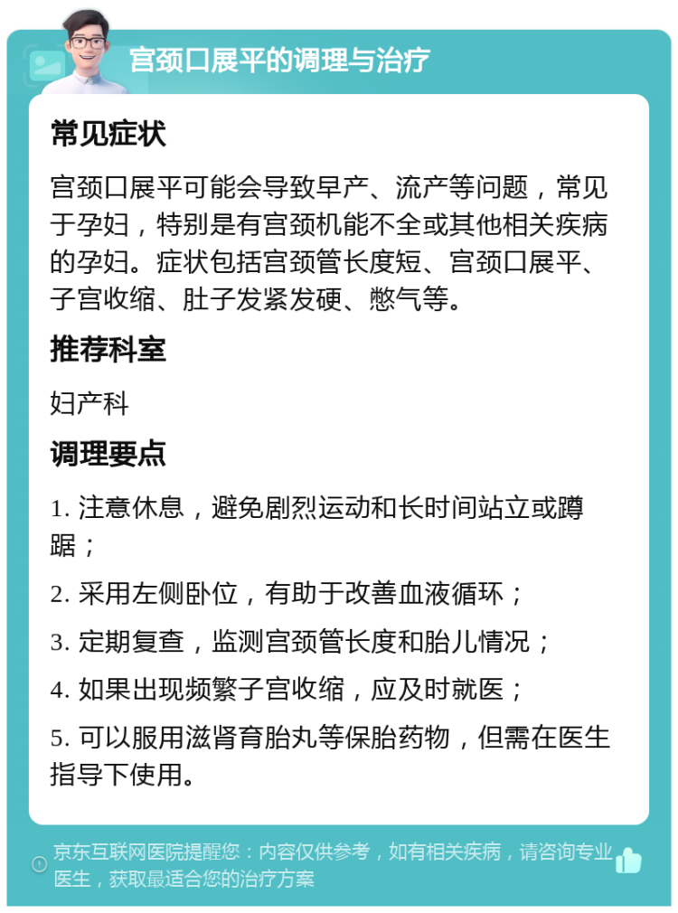 宫颈口展平的调理与治疗 常见症状 宫颈口展平可能会导致早产、流产等问题，常见于孕妇，特别是有宫颈机能不全或其他相关疾病的孕妇。症状包括宫颈管长度短、宫颈口展平、子宫收缩、肚子发紧发硬、憋气等。 推荐科室 妇产科 调理要点 1. 注意休息，避免剧烈运动和长时间站立或蹲踞； 2. 采用左侧卧位，有助于改善血液循环； 3. 定期复查，监测宫颈管长度和胎儿情况； 4. 如果出现频繁子宫收缩，应及时就医； 5. 可以服用滋肾育胎丸等保胎药物，但需在医生指导下使用。