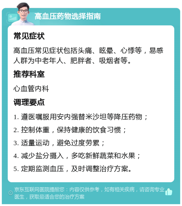 高血压药物选择指南 常见症状 高血压常见症状包括头痛、眩晕、心悸等，易感人群为中老年人、肥胖者、吸烟者等。 推荐科室 心血管内科 调理要点 1. 遵医嘱服用安内强替米沙坦等降压药物； 2. 控制体重，保持健康的饮食习惯； 3. 适量运动，避免过度劳累； 4. 减少盐分摄入，多吃新鲜蔬菜和水果； 5. 定期监测血压，及时调整治疗方案。