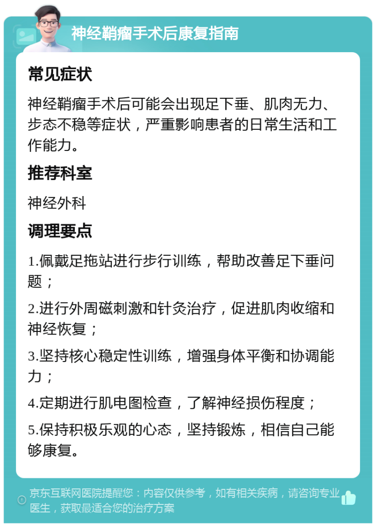 神经鞘瘤手术后康复指南 常见症状 神经鞘瘤手术后可能会出现足下垂、肌肉无力、步态不稳等症状，严重影响患者的日常生活和工作能力。 推荐科室 神经外科 调理要点 1.佩戴足拖站进行步行训练，帮助改善足下垂问题； 2.进行外周磁刺激和针灸治疗，促进肌肉收缩和神经恢复； 3.坚持核心稳定性训练，增强身体平衡和协调能力； 4.定期进行肌电图检查，了解神经损伤程度； 5.保持积极乐观的心态，坚持锻炼，相信自己能够康复。