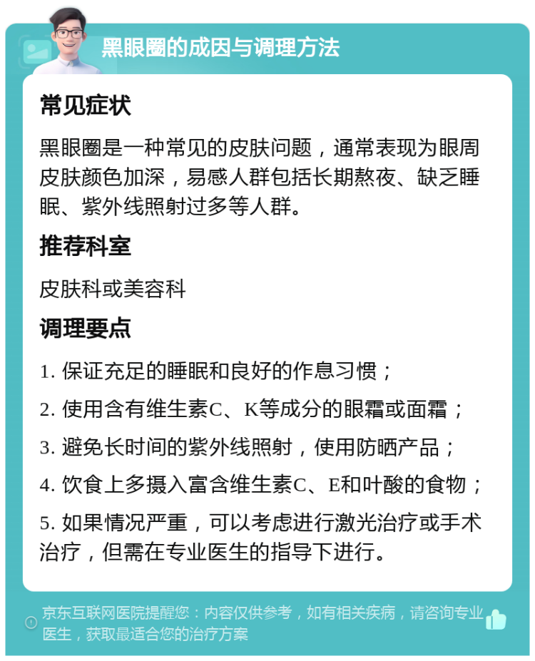 黑眼圈的成因与调理方法 常见症状 黑眼圈是一种常见的皮肤问题，通常表现为眼周皮肤颜色加深，易感人群包括长期熬夜、缺乏睡眠、紫外线照射过多等人群。 推荐科室 皮肤科或美容科 调理要点 1. 保证充足的睡眠和良好的作息习惯； 2. 使用含有维生素C、K等成分的眼霜或面霜； 3. 避免长时间的紫外线照射，使用防晒产品； 4. 饮食上多摄入富含维生素C、E和叶酸的食物； 5. 如果情况严重，可以考虑进行激光治疗或手术治疗，但需在专业医生的指导下进行。