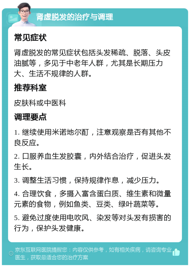 肾虚脱发的治疗与调理 常见症状 肾虚脱发的常见症状包括头发稀疏、脱落、头皮油腻等，多见于中老年人群，尤其是长期压力大、生活不规律的人群。 推荐科室 皮肤科或中医科 调理要点 1. 继续使用米诺地尔酊，注意观察是否有其他不良反应。 2. 口服养血生发胶囊，内外结合治疗，促进头发生长。 3. 调整生活习惯，保持规律作息，减少压力。 4. 合理饮食，多摄入富含蛋白质、维生素和微量元素的食物，例如鱼类、豆类、绿叶蔬菜等。 5. 避免过度使用电吹风、染发等对头发有损害的行为，保护头发健康。