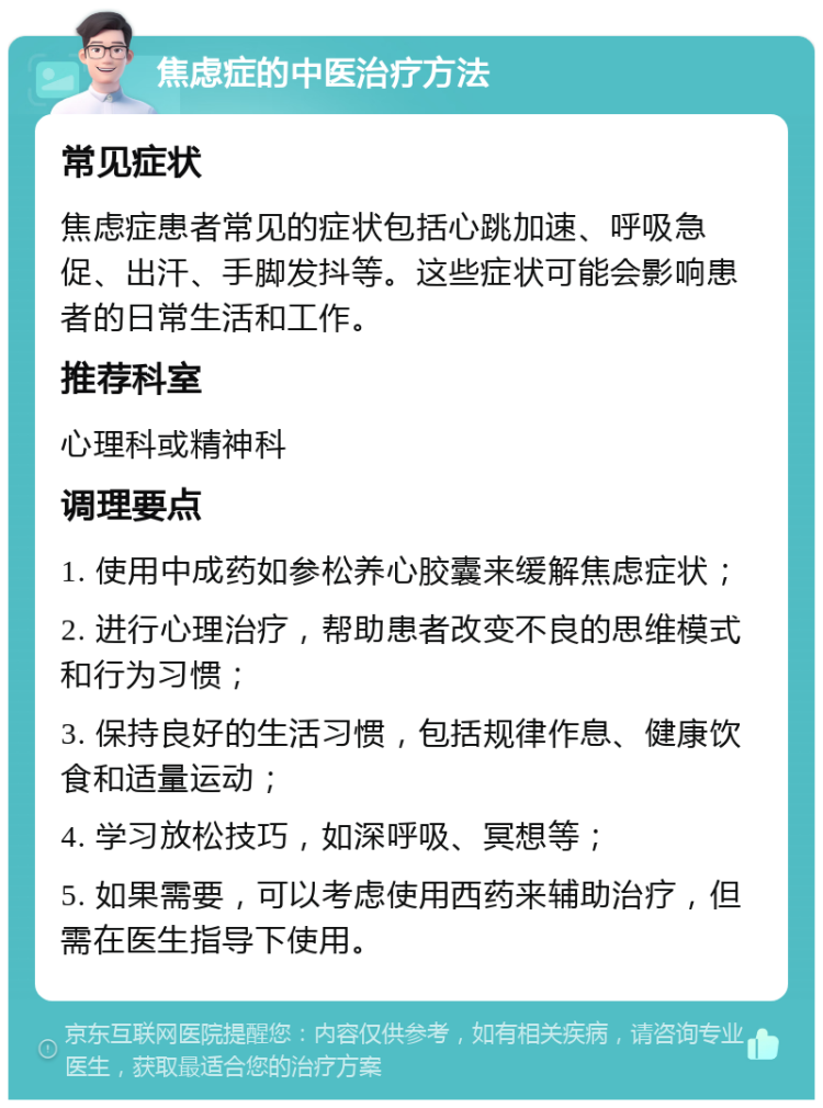 焦虑症的中医治疗方法 常见症状 焦虑症患者常见的症状包括心跳加速、呼吸急促、出汗、手脚发抖等。这些症状可能会影响患者的日常生活和工作。 推荐科室 心理科或精神科 调理要点 1. 使用中成药如参松养心胶囊来缓解焦虑症状； 2. 进行心理治疗，帮助患者改变不良的思维模式和行为习惯； 3. 保持良好的生活习惯，包括规律作息、健康饮食和适量运动； 4. 学习放松技巧，如深呼吸、冥想等； 5. 如果需要，可以考虑使用西药来辅助治疗，但需在医生指导下使用。