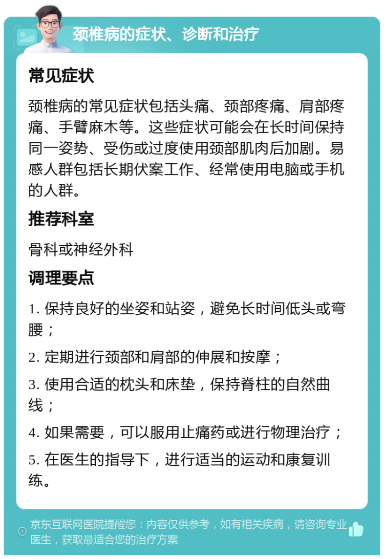 颈椎病的症状、诊断和治疗 常见症状 颈椎病的常见症状包括头痛、颈部疼痛、肩部疼痛、手臂麻木等。这些症状可能会在长时间保持同一姿势、受伤或过度使用颈部肌肉后加剧。易感人群包括长期伏案工作、经常使用电脑或手机的人群。 推荐科室 骨科或神经外科 调理要点 1. 保持良好的坐姿和站姿，避免长时间低头或弯腰； 2. 定期进行颈部和肩部的伸展和按摩； 3. 使用合适的枕头和床垫，保持脊柱的自然曲线； 4. 如果需要，可以服用止痛药或进行物理治疗； 5. 在医生的指导下，进行适当的运动和康复训练。