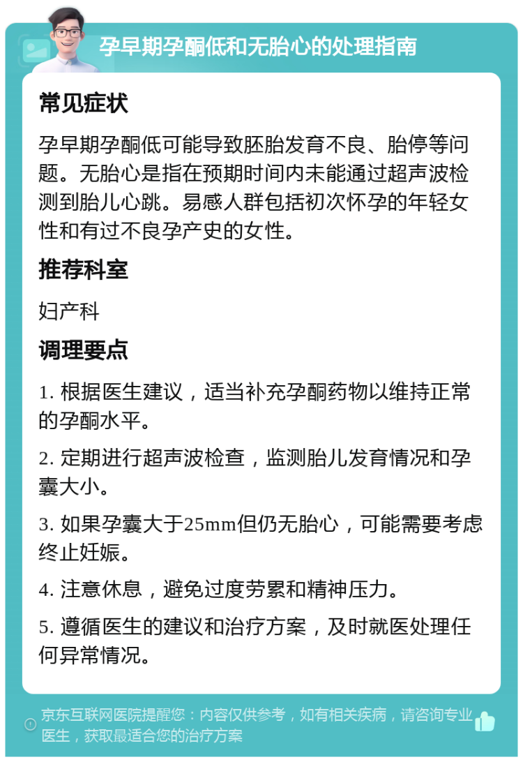 孕早期孕酮低和无胎心的处理指南 常见症状 孕早期孕酮低可能导致胚胎发育不良、胎停等问题。无胎心是指在预期时间内未能通过超声波检测到胎儿心跳。易感人群包括初次怀孕的年轻女性和有过不良孕产史的女性。 推荐科室 妇产科 调理要点 1. 根据医生建议，适当补充孕酮药物以维持正常的孕酮水平。 2. 定期进行超声波检查，监测胎儿发育情况和孕囊大小。 3. 如果孕囊大于25mm但仍无胎心，可能需要考虑终止妊娠。 4. 注意休息，避免过度劳累和精神压力。 5. 遵循医生的建议和治疗方案，及时就医处理任何异常情况。