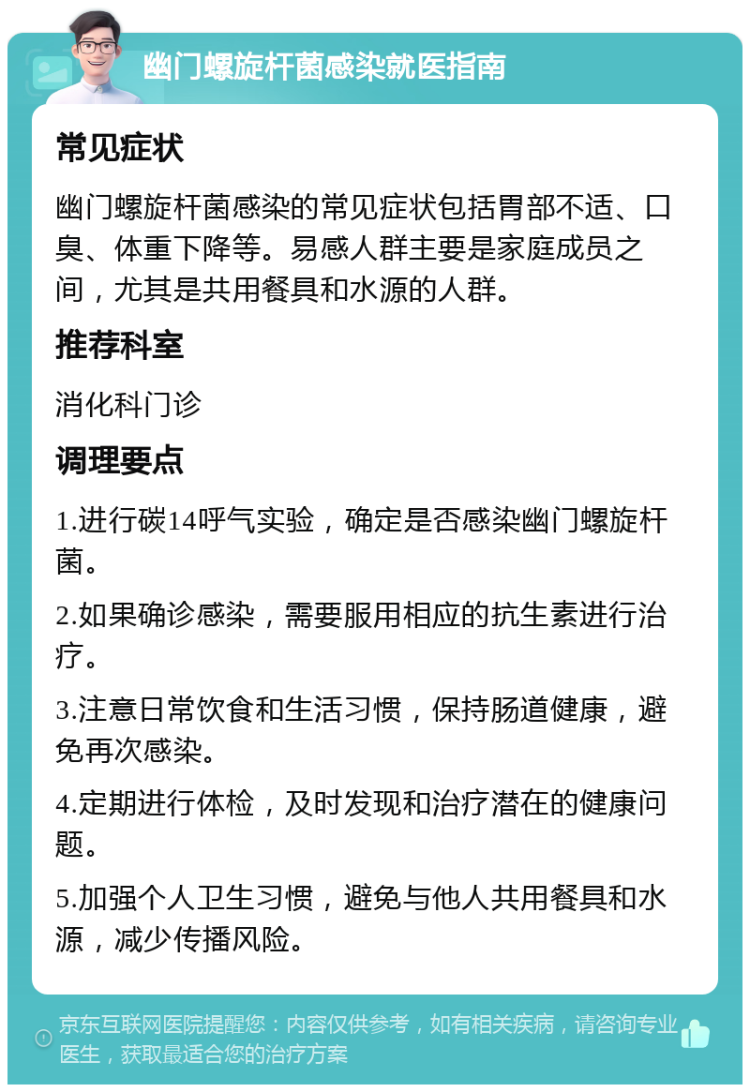 幽门螺旋杆菌感染就医指南 常见症状 幽门螺旋杆菌感染的常见症状包括胃部不适、口臭、体重下降等。易感人群主要是家庭成员之间，尤其是共用餐具和水源的人群。 推荐科室 消化科门诊 调理要点 1.进行碳14呼气实验，确定是否感染幽门螺旋杆菌。 2.如果确诊感染，需要服用相应的抗生素进行治疗。 3.注意日常饮食和生活习惯，保持肠道健康，避免再次感染。 4.定期进行体检，及时发现和治疗潜在的健康问题。 5.加强个人卫生习惯，避免与他人共用餐具和水源，减少传播风险。