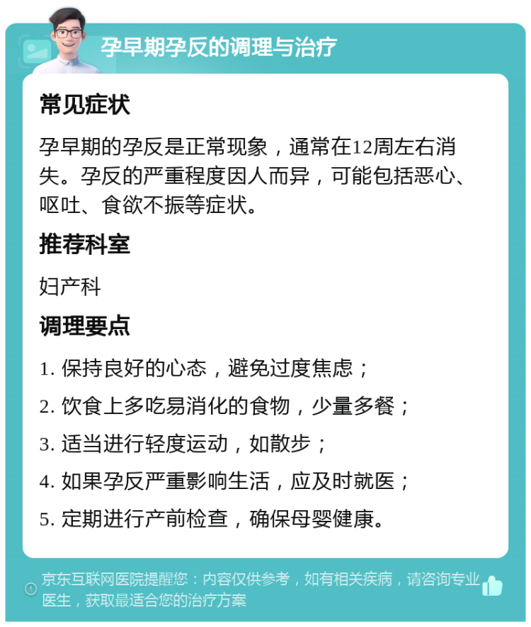 孕早期孕反的调理与治疗 常见症状 孕早期的孕反是正常现象，通常在12周左右消失。孕反的严重程度因人而异，可能包括恶心、呕吐、食欲不振等症状。 推荐科室 妇产科 调理要点 1. 保持良好的心态，避免过度焦虑； 2. 饮食上多吃易消化的食物，少量多餐； 3. 适当进行轻度运动，如散步； 4. 如果孕反严重影响生活，应及时就医； 5. 定期进行产前检查，确保母婴健康。