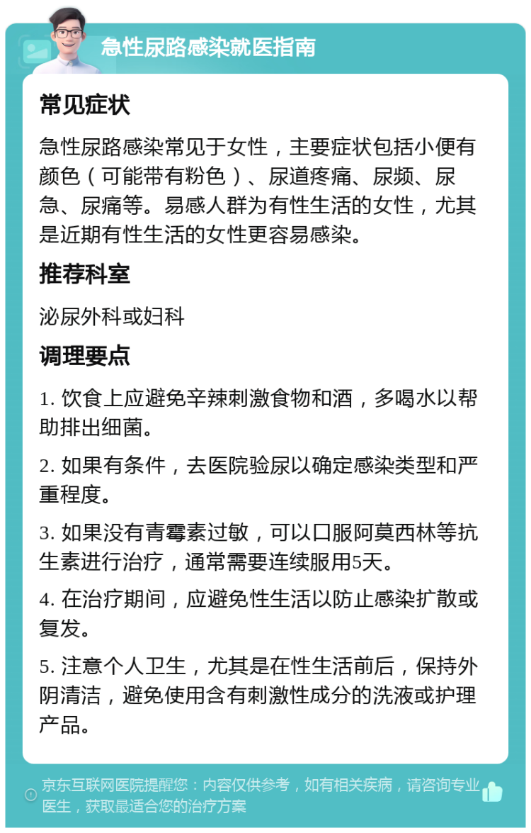 急性尿路感染就医指南 常见症状 急性尿路感染常见于女性，主要症状包括小便有颜色（可能带有粉色）、尿道疼痛、尿频、尿急、尿痛等。易感人群为有性生活的女性，尤其是近期有性生活的女性更容易感染。 推荐科室 泌尿外科或妇科 调理要点 1. 饮食上应避免辛辣刺激食物和酒，多喝水以帮助排出细菌。 2. 如果有条件，去医院验尿以确定感染类型和严重程度。 3. 如果没有青霉素过敏，可以口服阿莫西林等抗生素进行治疗，通常需要连续服用5天。 4. 在治疗期间，应避免性生活以防止感染扩散或复发。 5. 注意个人卫生，尤其是在性生活前后，保持外阴清洁，避免使用含有刺激性成分的洗液或护理产品。