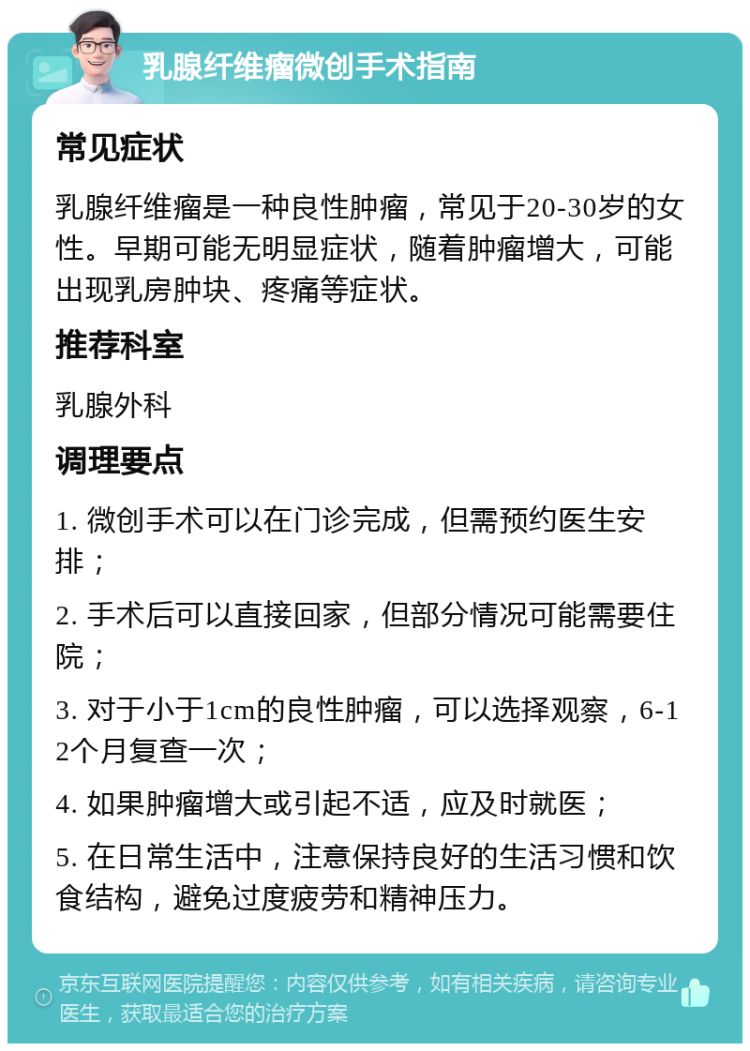 乳腺纤维瘤微创手术指南 常见症状 乳腺纤维瘤是一种良性肿瘤，常见于20-30岁的女性。早期可能无明显症状，随着肿瘤增大，可能出现乳房肿块、疼痛等症状。 推荐科室 乳腺外科 调理要点 1. 微创手术可以在门诊完成，但需预约医生安排； 2. 手术后可以直接回家，但部分情况可能需要住院； 3. 对于小于1cm的良性肿瘤，可以选择观察，6-12个月复查一次； 4. 如果肿瘤增大或引起不适，应及时就医； 5. 在日常生活中，注意保持良好的生活习惯和饮食结构，避免过度疲劳和精神压力。