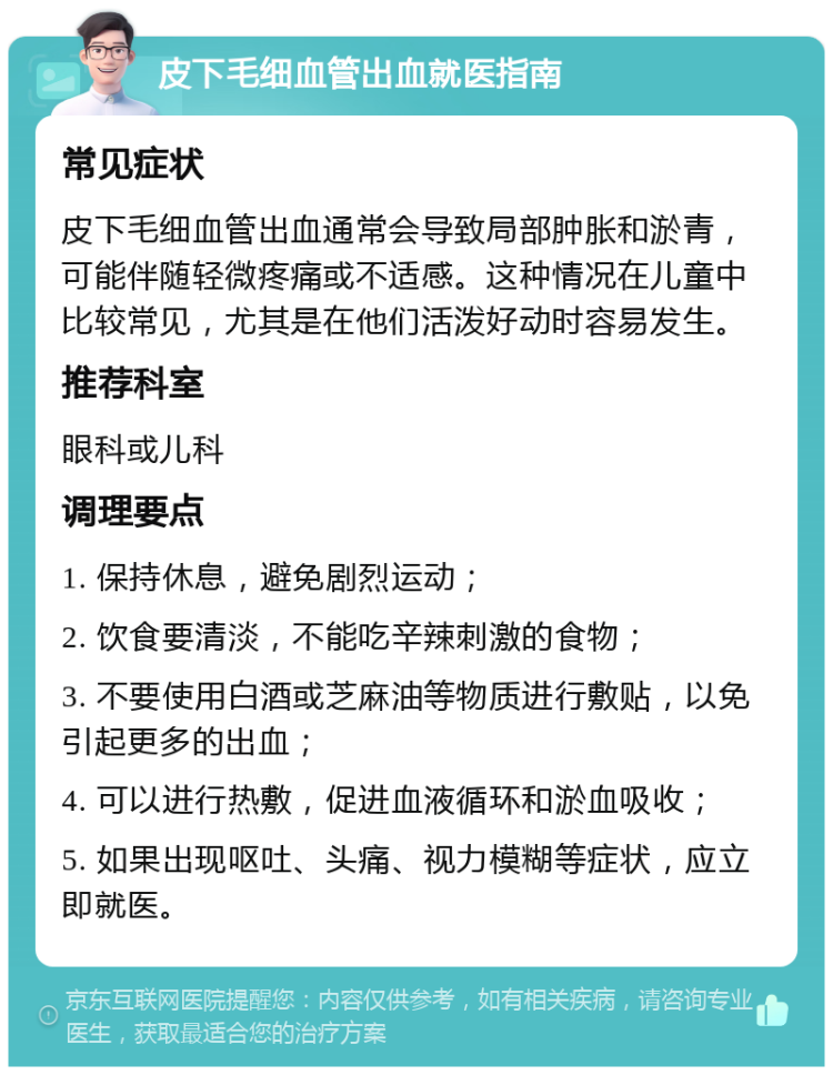 皮下毛细血管出血就医指南 常见症状 皮下毛细血管出血通常会导致局部肿胀和淤青，可能伴随轻微疼痛或不适感。这种情况在儿童中比较常见，尤其是在他们活泼好动时容易发生。 推荐科室 眼科或儿科 调理要点 1. 保持休息，避免剧烈运动； 2. 饮食要清淡，不能吃辛辣刺激的食物； 3. 不要使用白酒或芝麻油等物质进行敷贴，以免引起更多的出血； 4. 可以进行热敷，促进血液循环和淤血吸收； 5. 如果出现呕吐、头痛、视力模糊等症状，应立即就医。