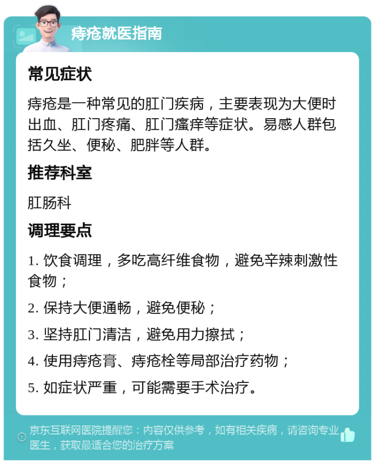 痔疮就医指南 常见症状 痔疮是一种常见的肛门疾病，主要表现为大便时出血、肛门疼痛、肛门瘙痒等症状。易感人群包括久坐、便秘、肥胖等人群。 推荐科室 肛肠科 调理要点 1. 饮食调理，多吃高纤维食物，避免辛辣刺激性食物； 2. 保持大便通畅，避免便秘； 3. 坚持肛门清洁，避免用力擦拭； 4. 使用痔疮膏、痔疮栓等局部治疗药物； 5. 如症状严重，可能需要手术治疗。