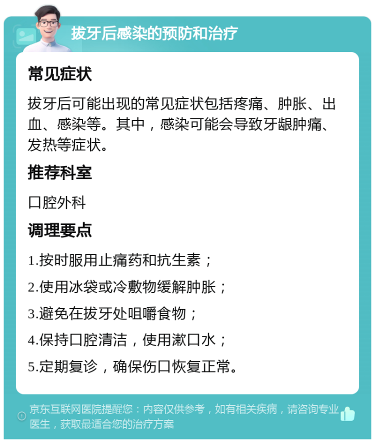 拔牙后感染的预防和治疗 常见症状 拔牙后可能出现的常见症状包括疼痛、肿胀、出血、感染等。其中，感染可能会导致牙龈肿痛、发热等症状。 推荐科室 口腔外科 调理要点 1.按时服用止痛药和抗生素； 2.使用冰袋或冷敷物缓解肿胀； 3.避免在拔牙处咀嚼食物； 4.保持口腔清洁，使用漱口水； 5.定期复诊，确保伤口恢复正常。