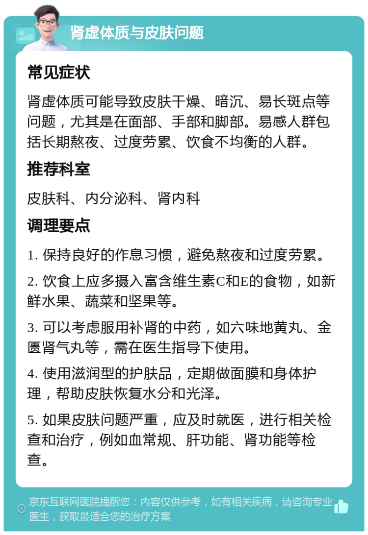 肾虚体质与皮肤问题 常见症状 肾虚体质可能导致皮肤干燥、暗沉、易长斑点等问题，尤其是在面部、手部和脚部。易感人群包括长期熬夜、过度劳累、饮食不均衡的人群。 推荐科室 皮肤科、内分泌科、肾内科 调理要点 1. 保持良好的作息习惯，避免熬夜和过度劳累。 2. 饮食上应多摄入富含维生素C和E的食物，如新鲜水果、蔬菜和坚果等。 3. 可以考虑服用补肾的中药，如六味地黄丸、金匮肾气丸等，需在医生指导下使用。 4. 使用滋润型的护肤品，定期做面膜和身体护理，帮助皮肤恢复水分和光泽。 5. 如果皮肤问题严重，应及时就医，进行相关检查和治疗，例如血常规、肝功能、肾功能等检查。