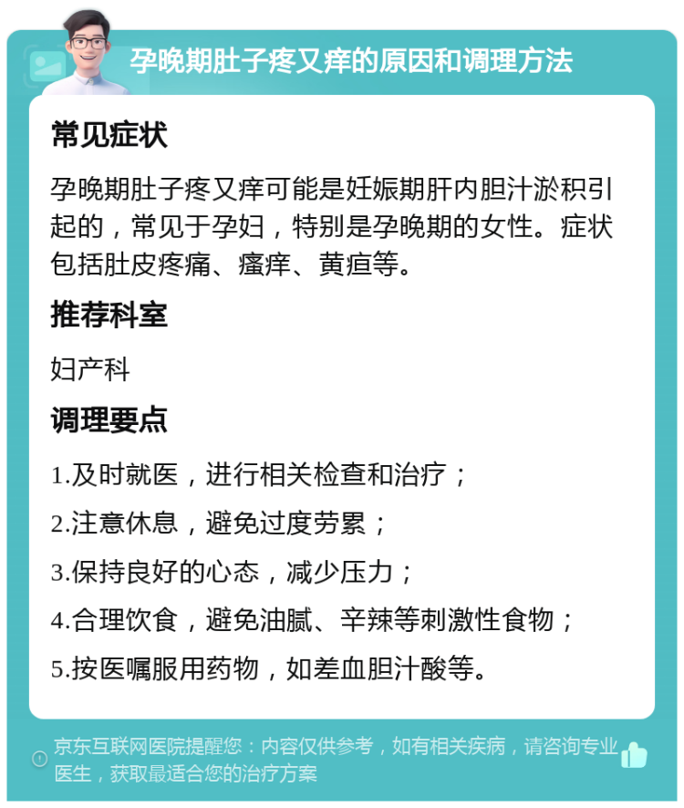 孕晚期肚子疼又痒的原因和调理方法 常见症状 孕晚期肚子疼又痒可能是妊娠期肝内胆汁淤积引起的，常见于孕妇，特别是孕晚期的女性。症状包括肚皮疼痛、瘙痒、黄疸等。 推荐科室 妇产科 调理要点 1.及时就医，进行相关检查和治疗； 2.注意休息，避免过度劳累； 3.保持良好的心态，减少压力； 4.合理饮食，避免油腻、辛辣等刺激性食物； 5.按医嘱服用药物，如差血胆汁酸等。