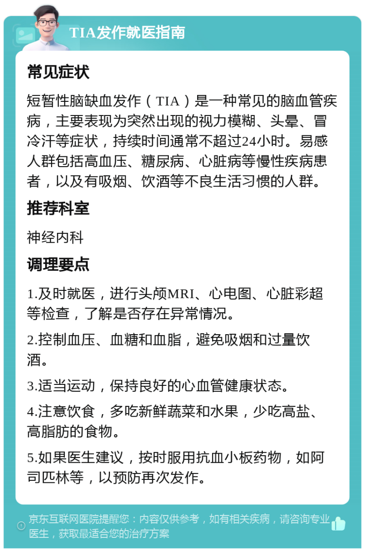 TIA发作就医指南 常见症状 短暂性脑缺血发作（TIA）是一种常见的脑血管疾病，主要表现为突然出现的视力模糊、头晕、冒冷汗等症状，持续时间通常不超过24小时。易感人群包括高血压、糖尿病、心脏病等慢性疾病患者，以及有吸烟、饮酒等不良生活习惯的人群。 推荐科室 神经内科 调理要点 1.及时就医，进行头颅MRI、心电图、心脏彩超等检查，了解是否存在异常情况。 2.控制血压、血糖和血脂，避免吸烟和过量饮酒。 3.适当运动，保持良好的心血管健康状态。 4.注意饮食，多吃新鲜蔬菜和水果，少吃高盐、高脂肪的食物。 5.如果医生建议，按时服用抗血小板药物，如阿司匹林等，以预防再次发作。