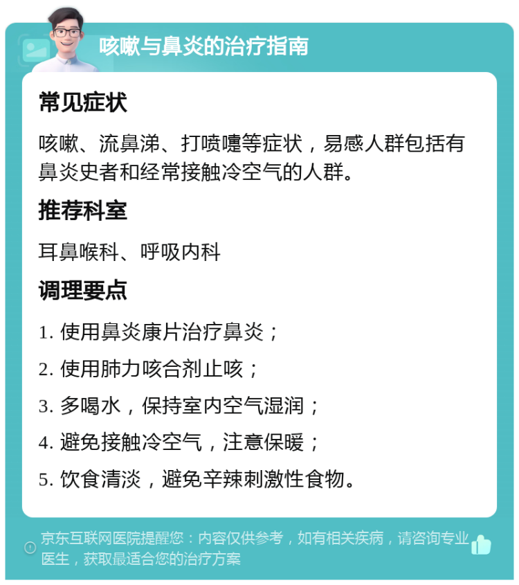 咳嗽与鼻炎的治疗指南 常见症状 咳嗽、流鼻涕、打喷嚏等症状，易感人群包括有鼻炎史者和经常接触冷空气的人群。 推荐科室 耳鼻喉科、呼吸内科 调理要点 1. 使用鼻炎康片治疗鼻炎； 2. 使用肺力咳合剂止咳； 3. 多喝水，保持室内空气湿润； 4. 避免接触冷空气，注意保暖； 5. 饮食清淡，避免辛辣刺激性食物。