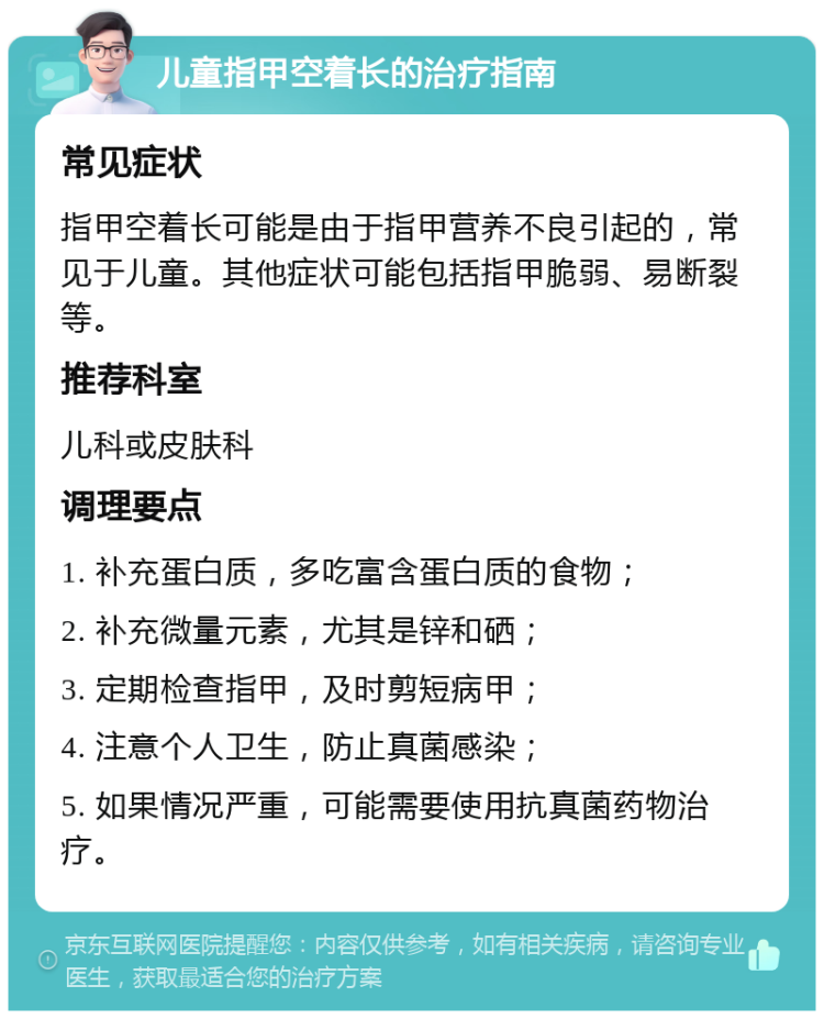 儿童指甲空着长的治疗指南 常见症状 指甲空着长可能是由于指甲营养不良引起的，常见于儿童。其他症状可能包括指甲脆弱、易断裂等。 推荐科室 儿科或皮肤科 调理要点 1. 补充蛋白质，多吃富含蛋白质的食物； 2. 补充微量元素，尤其是锌和硒； 3. 定期检查指甲，及时剪短病甲； 4. 注意个人卫生，防止真菌感染； 5. 如果情况严重，可能需要使用抗真菌药物治疗。