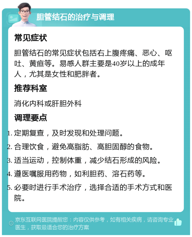 胆管结石的治疗与调理 常见症状 胆管结石的常见症状包括右上腹疼痛、恶心、呕吐、黄疸等。易感人群主要是40岁以上的成年人，尤其是女性和肥胖者。 推荐科室 消化内科或肝胆外科 调理要点 定期复查，及时发现和处理问题。 合理饮食，避免高脂肪、高胆固醇的食物。 适当运动，控制体重，减少结石形成的风险。 遵医嘱服用药物，如利胆药、溶石药等。 必要时进行手术治疗，选择合适的手术方式和医院。