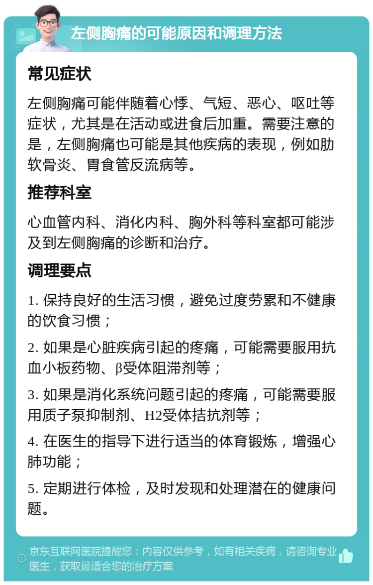 左侧胸痛的可能原因和调理方法 常见症状 左侧胸痛可能伴随着心悸、气短、恶心、呕吐等症状，尤其是在活动或进食后加重。需要注意的是，左侧胸痛也可能是其他疾病的表现，例如肋软骨炎、胃食管反流病等。 推荐科室 心血管内科、消化内科、胸外科等科室都可能涉及到左侧胸痛的诊断和治疗。 调理要点 1. 保持良好的生活习惯，避免过度劳累和不健康的饮食习惯； 2. 如果是心脏疾病引起的疼痛，可能需要服用抗血小板药物、β受体阻滞剂等； 3. 如果是消化系统问题引起的疼痛，可能需要服用质子泵抑制剂、H2受体拮抗剂等； 4. 在医生的指导下进行适当的体育锻炼，增强心肺功能； 5. 定期进行体检，及时发现和处理潜在的健康问题。