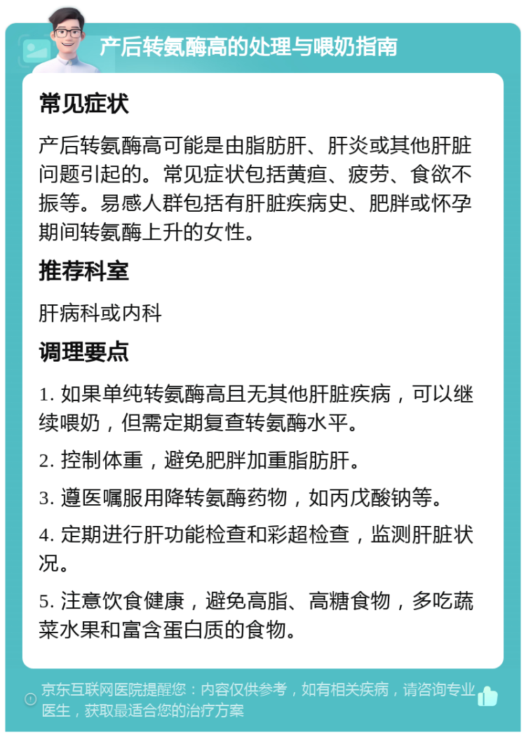 产后转氨酶高的处理与喂奶指南 常见症状 产后转氨酶高可能是由脂肪肝、肝炎或其他肝脏问题引起的。常见症状包括黄疸、疲劳、食欲不振等。易感人群包括有肝脏疾病史、肥胖或怀孕期间转氨酶上升的女性。 推荐科室 肝病科或内科 调理要点 1. 如果单纯转氨酶高且无其他肝脏疾病，可以继续喂奶，但需定期复查转氨酶水平。 2. 控制体重，避免肥胖加重脂肪肝。 3. 遵医嘱服用降转氨酶药物，如丙戊酸钠等。 4. 定期进行肝功能检查和彩超检查，监测肝脏状况。 5. 注意饮食健康，避免高脂、高糖食物，多吃蔬菜水果和富含蛋白质的食物。