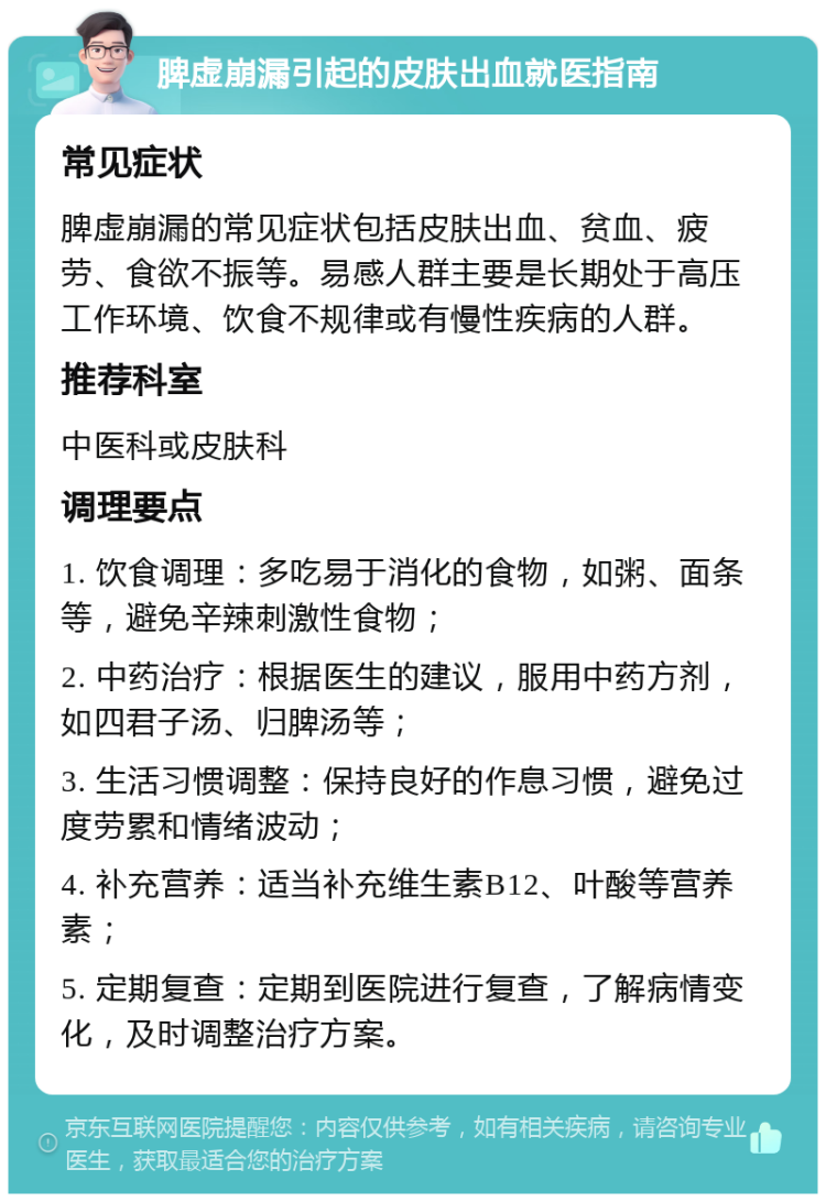 脾虚崩漏引起的皮肤出血就医指南 常见症状 脾虚崩漏的常见症状包括皮肤出血、贫血、疲劳、食欲不振等。易感人群主要是长期处于高压工作环境、饮食不规律或有慢性疾病的人群。 推荐科室 中医科或皮肤科 调理要点 1. 饮食调理：多吃易于消化的食物，如粥、面条等，避免辛辣刺激性食物； 2. 中药治疗：根据医生的建议，服用中药方剂，如四君子汤、归脾汤等； 3. 生活习惯调整：保持良好的作息习惯，避免过度劳累和情绪波动； 4. 补充营养：适当补充维生素B12、叶酸等营养素； 5. 定期复查：定期到医院进行复查，了解病情变化，及时调整治疗方案。