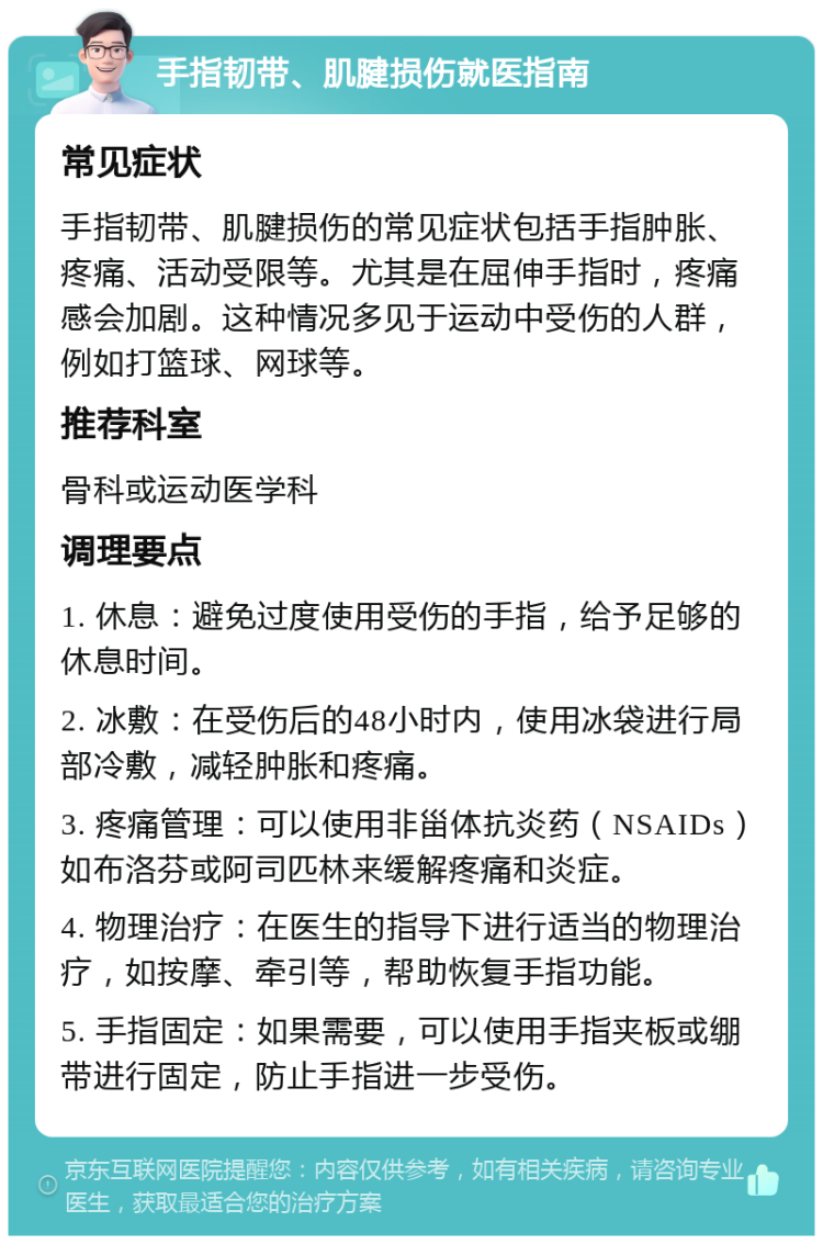 手指韧带、肌腱损伤就医指南 常见症状 手指韧带、肌腱损伤的常见症状包括手指肿胀、疼痛、活动受限等。尤其是在屈伸手指时，疼痛感会加剧。这种情况多见于运动中受伤的人群，例如打篮球、网球等。 推荐科室 骨科或运动医学科 调理要点 1. 休息：避免过度使用受伤的手指，给予足够的休息时间。 2. 冰敷：在受伤后的48小时内，使用冰袋进行局部冷敷，减轻肿胀和疼痛。 3. 疼痛管理：可以使用非甾体抗炎药（NSAIDs）如布洛芬或阿司匹林来缓解疼痛和炎症。 4. 物理治疗：在医生的指导下进行适当的物理治疗，如按摩、牵引等，帮助恢复手指功能。 5. 手指固定：如果需要，可以使用手指夹板或绷带进行固定，防止手指进一步受伤。