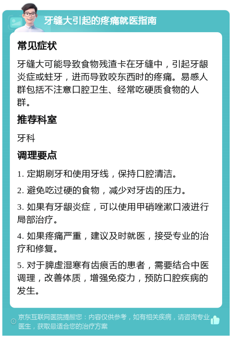 牙缝大引起的疼痛就医指南 常见症状 牙缝大可能导致食物残渣卡在牙缝中，引起牙龈炎症或蛀牙，进而导致咬东西时的疼痛。易感人群包括不注意口腔卫生、经常吃硬质食物的人群。 推荐科室 牙科 调理要点 1. 定期刷牙和使用牙线，保持口腔清洁。 2. 避免吃过硬的食物，减少对牙齿的压力。 3. 如果有牙龈炎症，可以使用甲硝唑漱口液进行局部治疗。 4. 如果疼痛严重，建议及时就医，接受专业的治疗和修复。 5. 对于脾虚湿寒有齿痕舌的患者，需要结合中医调理，改善体质，增强免疫力，预防口腔疾病的发生。