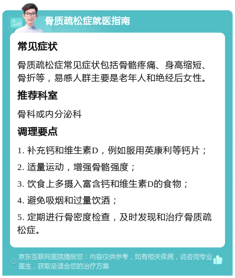 骨质疏松症就医指南 常见症状 骨质疏松症常见症状包括骨骼疼痛、身高缩短、骨折等，易感人群主要是老年人和绝经后女性。 推荐科室 骨科或内分泌科 调理要点 1. 补充钙和维生素D，例如服用英康利等钙片； 2. 适量运动，增强骨骼强度； 3. 饮食上多摄入富含钙和维生素D的食物； 4. 避免吸烟和过量饮酒； 5. 定期进行骨密度检查，及时发现和治疗骨质疏松症。