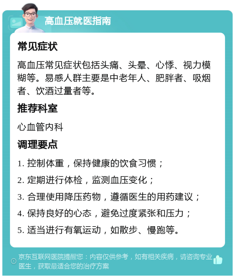 高血压就医指南 常见症状 高血压常见症状包括头痛、头晕、心悸、视力模糊等。易感人群主要是中老年人、肥胖者、吸烟者、饮酒过量者等。 推荐科室 心血管内科 调理要点 1. 控制体重，保持健康的饮食习惯； 2. 定期进行体检，监测血压变化； 3. 合理使用降压药物，遵循医生的用药建议； 4. 保持良好的心态，避免过度紧张和压力； 5. 适当进行有氧运动，如散步、慢跑等。