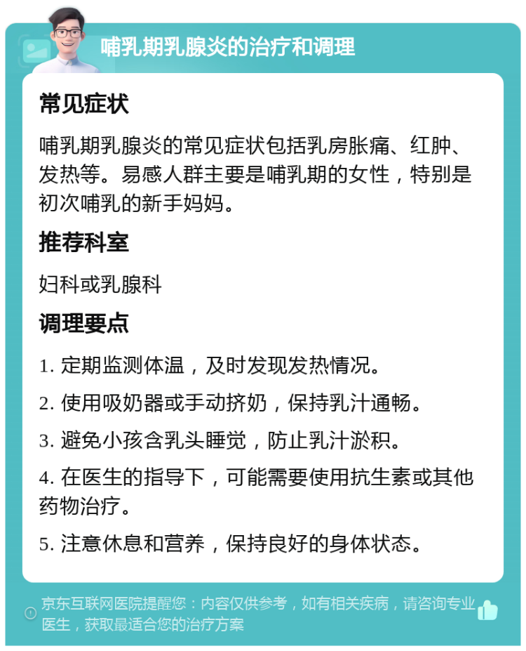 哺乳期乳腺炎的治疗和调理 常见症状 哺乳期乳腺炎的常见症状包括乳房胀痛、红肿、发热等。易感人群主要是哺乳期的女性，特别是初次哺乳的新手妈妈。 推荐科室 妇科或乳腺科 调理要点 1. 定期监测体温，及时发现发热情况。 2. 使用吸奶器或手动挤奶，保持乳汁通畅。 3. 避免小孩含乳头睡觉，防止乳汁淤积。 4. 在医生的指导下，可能需要使用抗生素或其他药物治疗。 5. 注意休息和营养，保持良好的身体状态。