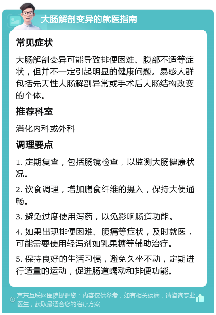 大肠解剖变异的就医指南 常见症状 大肠解剖变异可能导致排便困难、腹部不适等症状，但并不一定引起明显的健康问题。易感人群包括先天性大肠解剖异常或手术后大肠结构改变的个体。 推荐科室 消化内科或外科 调理要点 1. 定期复查，包括肠镜检查，以监测大肠健康状况。 2. 饮食调理，增加膳食纤维的摄入，保持大便通畅。 3. 避免过度使用泻药，以免影响肠道功能。 4. 如果出现排便困难、腹痛等症状，及时就医，可能需要使用轻泻剂如乳果糖等辅助治疗。 5. 保持良好的生活习惯，避免久坐不动，定期进行适量的运动，促进肠道蠕动和排便功能。