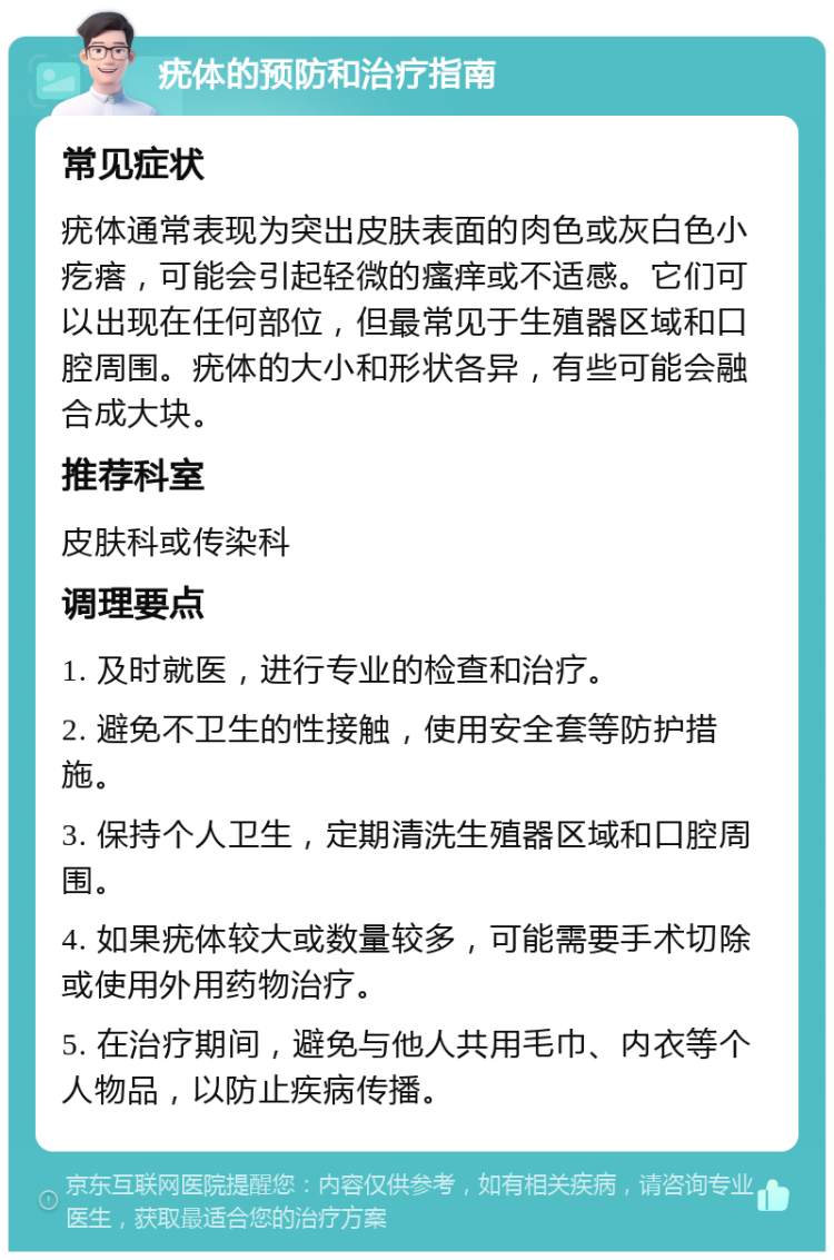 疣体的预防和治疗指南 常见症状 疣体通常表现为突出皮肤表面的肉色或灰白色小疙瘩，可能会引起轻微的瘙痒或不适感。它们可以出现在任何部位，但最常见于生殖器区域和口腔周围。疣体的大小和形状各异，有些可能会融合成大块。 推荐科室 皮肤科或传染科 调理要点 1. 及时就医，进行专业的检查和治疗。 2. 避免不卫生的性接触，使用安全套等防护措施。 3. 保持个人卫生，定期清洗生殖器区域和口腔周围。 4. 如果疣体较大或数量较多，可能需要手术切除或使用外用药物治疗。 5. 在治疗期间，避免与他人共用毛巾、内衣等个人物品，以防止疾病传播。