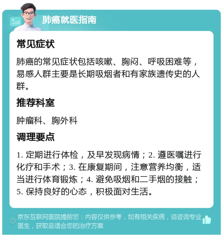 肺癌就医指南 常见症状 肺癌的常见症状包括咳嗽、胸闷、呼吸困难等，易感人群主要是长期吸烟者和有家族遗传史的人群。 推荐科室 肿瘤科、胸外科 调理要点 1. 定期进行体检，及早发现病情；2. 遵医嘱进行化疗和手术；3. 在康复期间，注意营养均衡，适当进行体育锻炼；4. 避免吸烟和二手烟的接触；5. 保持良好的心态，积极面对生活。