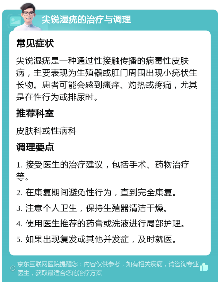 尖锐湿疣的治疗与调理 常见症状 尖锐湿疣是一种通过性接触传播的病毒性皮肤病，主要表现为生殖器或肛门周围出现小疣状生长物。患者可能会感到瘙痒、灼热或疼痛，尤其是在性行为或排尿时。 推荐科室 皮肤科或性病科 调理要点 1. 接受医生的治疗建议，包括手术、药物治疗等。 2. 在康复期间避免性行为，直到完全康复。 3. 注意个人卫生，保持生殖器清洁干燥。 4. 使用医生推荐的药膏或洗液进行局部护理。 5. 如果出现复发或其他并发症，及时就医。