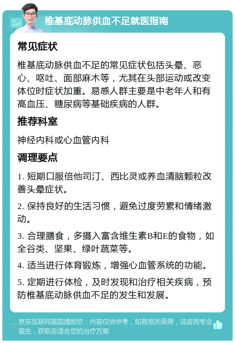 椎基底动脉供血不足就医指南 常见症状 椎基底动脉供血不足的常见症状包括头晕、恶心、呕吐、面部麻木等，尤其在头部运动或改变体位时症状加重。易感人群主要是中老年人和有高血压、糖尿病等基础疾病的人群。 推荐科室 神经内科或心血管内科 调理要点 1. 短期口服倍他司汀、西比灵或养血清脑颗粒改善头晕症状。 2. 保持良好的生活习惯，避免过度劳累和情绪激动。 3. 合理膳食，多摄入富含维生素B和E的食物，如全谷类、坚果、绿叶蔬菜等。 4. 适当进行体育锻炼，增强心血管系统的功能。 5. 定期进行体检，及时发现和治疗相关疾病，预防椎基底动脉供血不足的发生和发展。