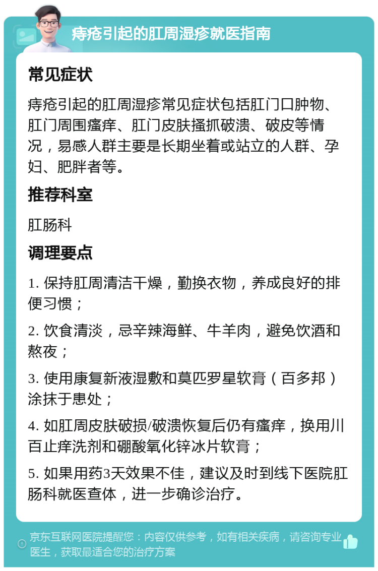 痔疮引起的肛周湿疹就医指南 常见症状 痔疮引起的肛周湿疹常见症状包括肛门口肿物、肛门周围瘙痒、肛门皮肤搔抓破溃、破皮等情况，易感人群主要是长期坐着或站立的人群、孕妇、肥胖者等。 推荐科室 肛肠科 调理要点 1. 保持肛周清洁干燥，勤换衣物，养成良好的排便习惯； 2. 饮食清淡，忌辛辣海鲜、牛羊肉，避免饮酒和熬夜； 3. 使用康复新液湿敷和莫匹罗星软膏（百多邦）涂抹于患处； 4. 如肛周皮肤破损/破溃恢复后仍有瘙痒，换用川百止痒洗剂和硼酸氧化锌冰片软膏； 5. 如果用药3天效果不佳，建议及时到线下医院肛肠科就医查体，进一步确诊治疗。