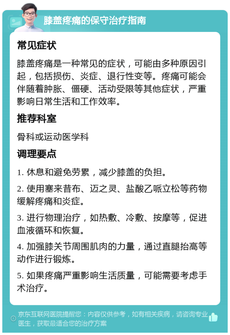 膝盖疼痛的保守治疗指南 常见症状 膝盖疼痛是一种常见的症状，可能由多种原因引起，包括损伤、炎症、退行性变等。疼痛可能会伴随着肿胀、僵硬、活动受限等其他症状，严重影响日常生活和工作效率。 推荐科室 骨科或运动医学科 调理要点 1. 休息和避免劳累，减少膝盖的负担。 2. 使用塞来昔布、迈之灵、盐酸乙哌立松等药物缓解疼痛和炎症。 3. 进行物理治疗，如热敷、冷敷、按摩等，促进血液循环和恢复。 4. 加强膝关节周围肌肉的力量，通过直腿抬高等动作进行锻炼。 5. 如果疼痛严重影响生活质量，可能需要考虑手术治疗。