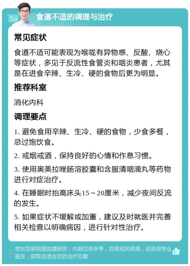 食道不适的调理与治疗 常见症状 食道不适可能表现为喉咙有异物感、反酸、烧心等症状，多见于反流性食管炎和咽炎患者，尤其是在进食辛辣、生冷、硬的食物后更为明显。 推荐科室 消化内科 调理要点 1. 避免食用辛辣、生冷、硬的食物，少食多餐，忌过饱饮食。 2. 戒烟戒酒，保持良好的心情和作息习惯。 3. 使用奥美拉唑肠溶胶囊和含服清咽滴丸等药物进行对症治疗。 4. 在睡眠时抬高床头15～20厘米，减少夜间反流的发生。 5. 如果症状不缓解或加重，建议及时就医并完善相关检查以明确病因，进行针对性治疗。