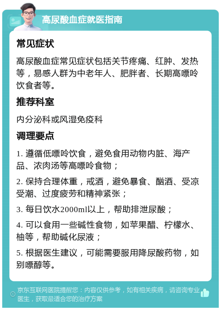 高尿酸血症就医指南 常见症状 高尿酸血症常见症状包括关节疼痛、红肿、发热等，易感人群为中老年人、肥胖者、长期高嘌呤饮食者等。 推荐科室 内分泌科或风湿免疫科 调理要点 1. 遵循低嘌呤饮食，避免食用动物内脏、海产品、浓肉汤等高嘌呤食物； 2. 保持合理体重，戒酒，避免暴食、酗酒、受凉受潮、过度疲劳和精神紧张； 3. 每日饮水2000ml以上，帮助排泄尿酸； 4. 可以食用一些碱性食物，如苹果醋、柠檬水、柚等，帮助碱化尿液； 5. 根据医生建议，可能需要服用降尿酸药物，如别嘌醇等。