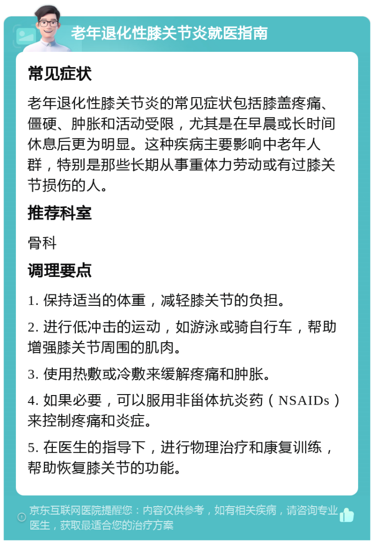 老年退化性膝关节炎就医指南 常见症状 老年退化性膝关节炎的常见症状包括膝盖疼痛、僵硬、肿胀和活动受限，尤其是在早晨或长时间休息后更为明显。这种疾病主要影响中老年人群，特别是那些长期从事重体力劳动或有过膝关节损伤的人。 推荐科室 骨科 调理要点 1. 保持适当的体重，减轻膝关节的负担。 2. 进行低冲击的运动，如游泳或骑自行车，帮助增强膝关节周围的肌肉。 3. 使用热敷或冷敷来缓解疼痛和肿胀。 4. 如果必要，可以服用非甾体抗炎药（NSAIDs）来控制疼痛和炎症。 5. 在医生的指导下，进行物理治疗和康复训练，帮助恢复膝关节的功能。