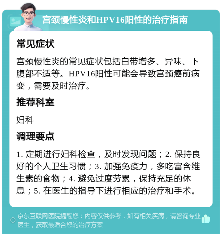 宫颈慢性炎和HPV16阳性的治疗指南 常见症状 宫颈慢性炎的常见症状包括白带增多、异味、下腹部不适等。HPV16阳性可能会导致宫颈癌前病变，需要及时治疗。 推荐科室 妇科 调理要点 1. 定期进行妇科检查，及时发现问题；2. 保持良好的个人卫生习惯；3. 加强免疫力，多吃富含维生素的食物；4. 避免过度劳累，保持充足的休息；5. 在医生的指导下进行相应的治疗和手术。