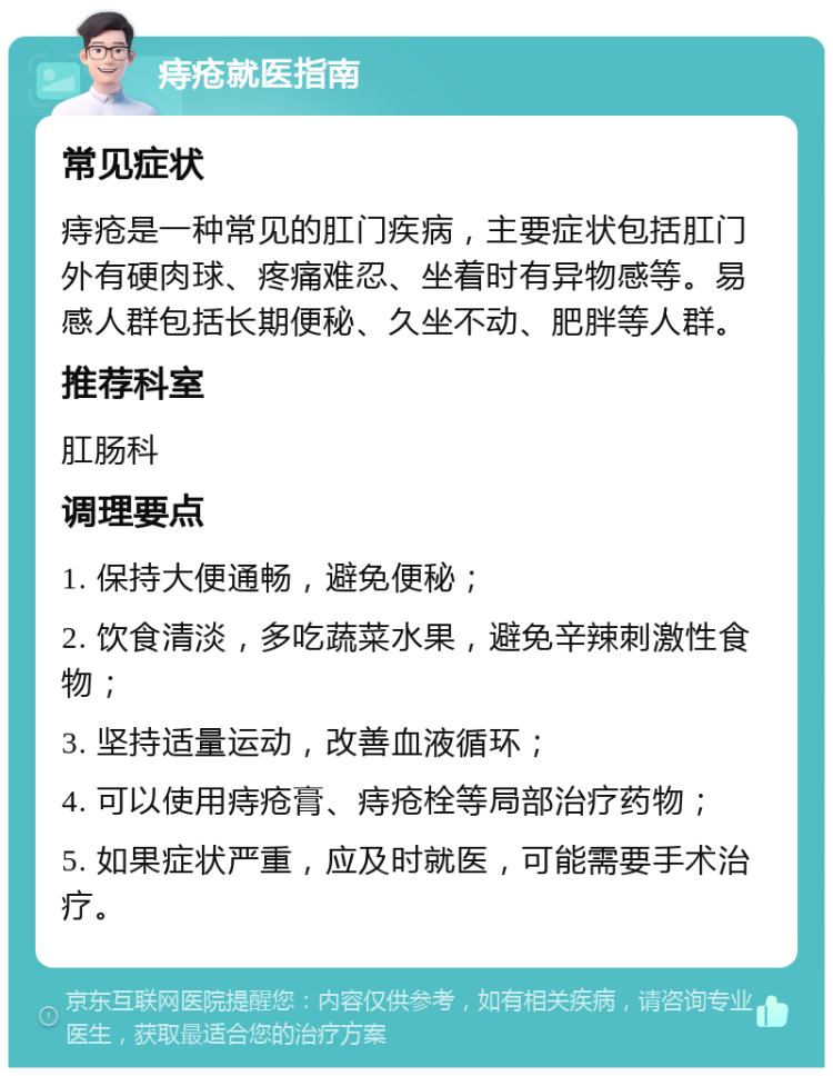 痔疮就医指南 常见症状 痔疮是一种常见的肛门疾病，主要症状包括肛门外有硬肉球、疼痛难忍、坐着时有异物感等。易感人群包括长期便秘、久坐不动、肥胖等人群。 推荐科室 肛肠科 调理要点 1. 保持大便通畅，避免便秘； 2. 饮食清淡，多吃蔬菜水果，避免辛辣刺激性食物； 3. 坚持适量运动，改善血液循环； 4. 可以使用痔疮膏、痔疮栓等局部治疗药物； 5. 如果症状严重，应及时就医，可能需要手术治疗。