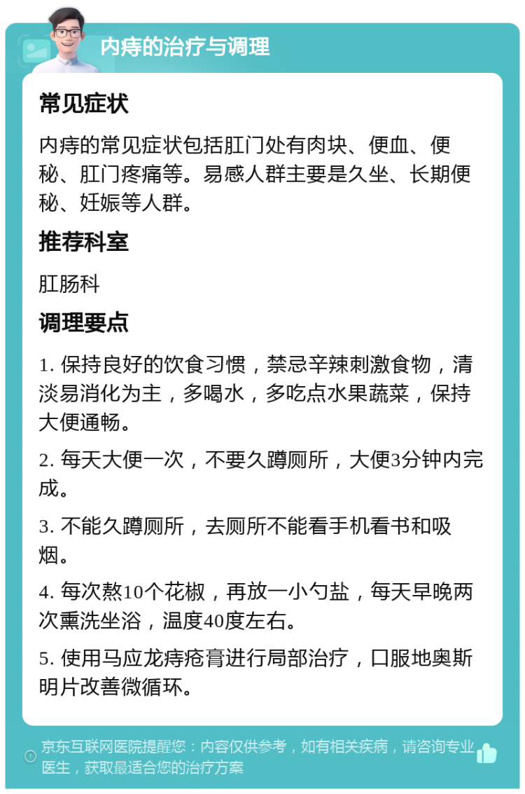 内痔的治疗与调理 常见症状 内痔的常见症状包括肛门处有肉块、便血、便秘、肛门疼痛等。易感人群主要是久坐、长期便秘、妊娠等人群。 推荐科室 肛肠科 调理要点 1. 保持良好的饮食习惯，禁忌辛辣刺激食物，清淡易消化为主，多喝水，多吃点水果蔬菜，保持大便通畅。 2. 每天大便一次，不要久蹲厕所，大便3分钟内完成。 3. 不能久蹲厕所，去厕所不能看手机看书和吸烟。 4. 每次熬10个花椒，再放一小勺盐，每天早晚两次熏洗坐浴，温度40度左右。 5. 使用马应龙痔疮膏进行局部治疗，口服地奥斯明片改善微循环。