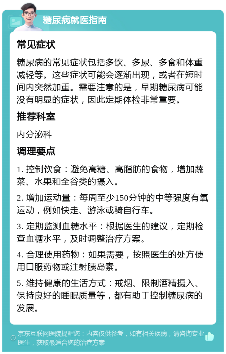 糖尿病就医指南 常见症状 糖尿病的常见症状包括多饮、多尿、多食和体重减轻等。这些症状可能会逐渐出现，或者在短时间内突然加重。需要注意的是，早期糖尿病可能没有明显的症状，因此定期体检非常重要。 推荐科室 内分泌科 调理要点 1. 控制饮食：避免高糖、高脂肪的食物，增加蔬菜、水果和全谷类的摄入。 2. 增加运动量：每周至少150分钟的中等强度有氧运动，例如快走、游泳或骑自行车。 3. 定期监测血糖水平：根据医生的建议，定期检查血糖水平，及时调整治疗方案。 4. 合理使用药物：如果需要，按照医生的处方使用口服药物或注射胰岛素。 5. 维持健康的生活方式：戒烟、限制酒精摄入、保持良好的睡眠质量等，都有助于控制糖尿病的发展。