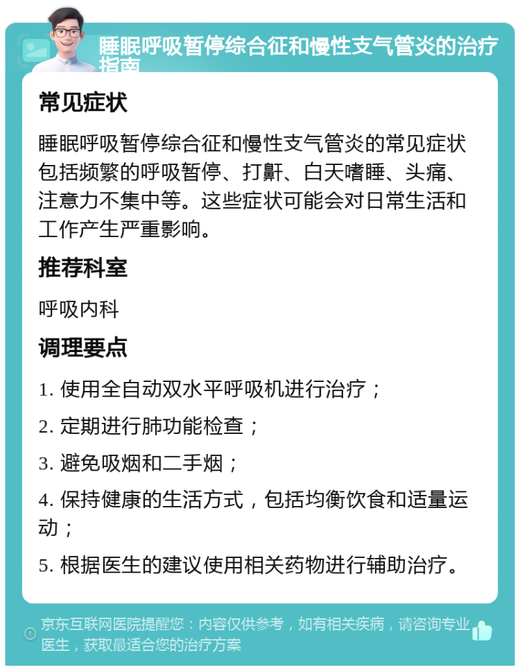 睡眠呼吸暂停综合征和慢性支气管炎的治疗指南 常见症状 睡眠呼吸暂停综合征和慢性支气管炎的常见症状包括频繁的呼吸暂停、打鼾、白天嗜睡、头痛、注意力不集中等。这些症状可能会对日常生活和工作产生严重影响。 推荐科室 呼吸内科 调理要点 1. 使用全自动双水平呼吸机进行治疗； 2. 定期进行肺功能检查； 3. 避免吸烟和二手烟； 4. 保持健康的生活方式，包括均衡饮食和适量运动； 5. 根据医生的建议使用相关药物进行辅助治疗。