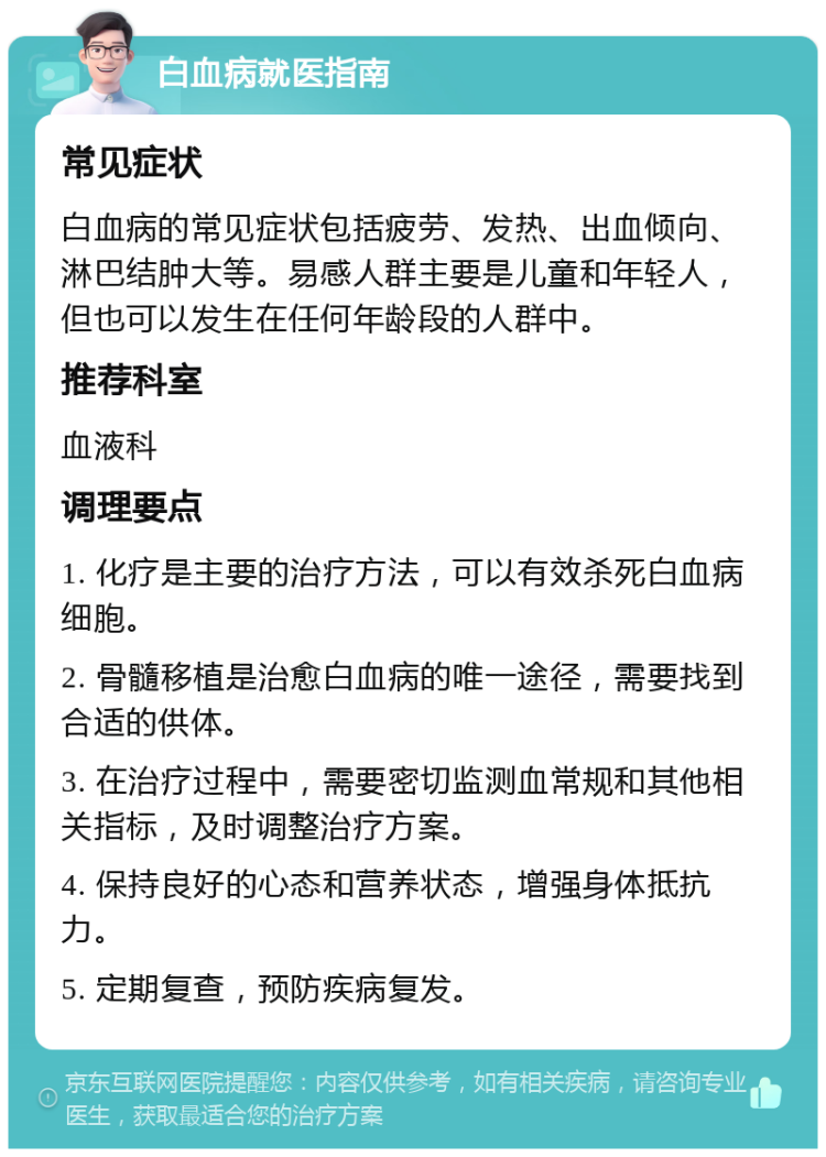 白血病就医指南 常见症状 白血病的常见症状包括疲劳、发热、出血倾向、淋巴结肿大等。易感人群主要是儿童和年轻人，但也可以发生在任何年龄段的人群中。 推荐科室 血液科 调理要点 1. 化疗是主要的治疗方法，可以有效杀死白血病细胞。 2. 骨髓移植是治愈白血病的唯一途径，需要找到合适的供体。 3. 在治疗过程中，需要密切监测血常规和其他相关指标，及时调整治疗方案。 4. 保持良好的心态和营养状态，增强身体抵抗力。 5. 定期复查，预防疾病复发。