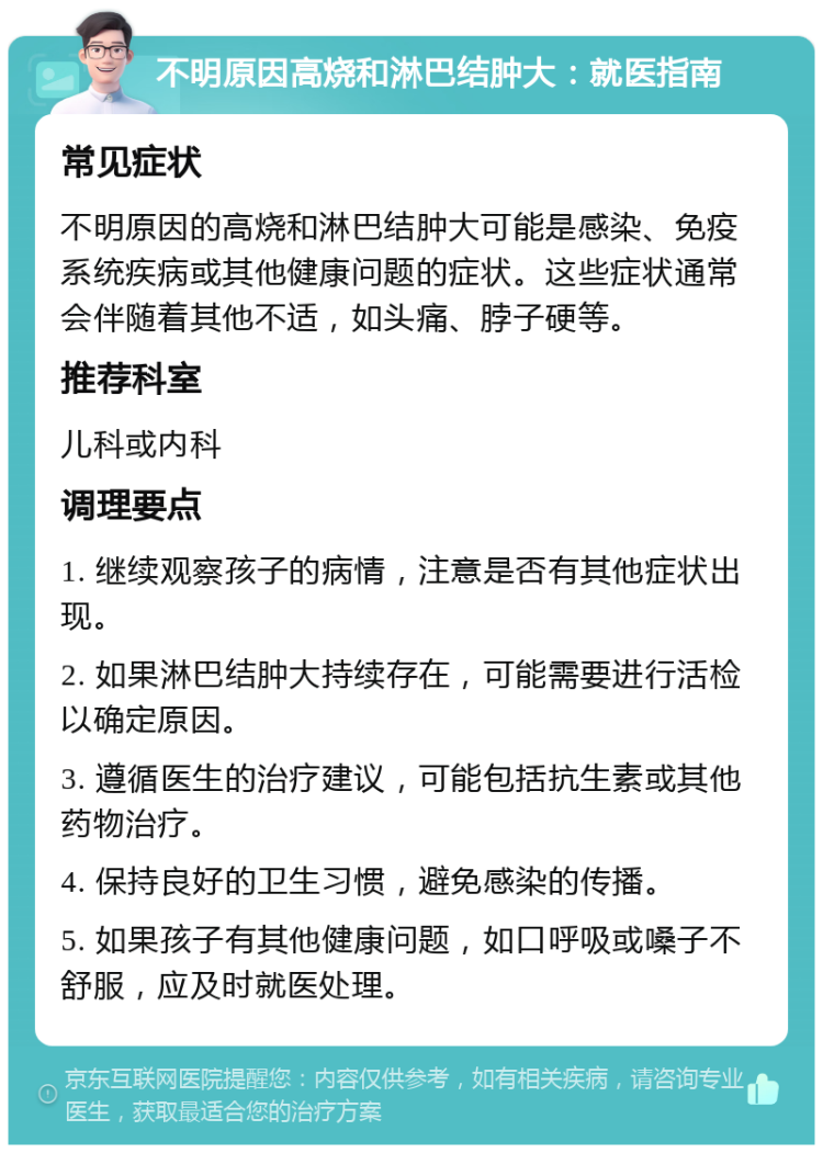 不明原因高烧和淋巴结肿大：就医指南 常见症状 不明原因的高烧和淋巴结肿大可能是感染、免疫系统疾病或其他健康问题的症状。这些症状通常会伴随着其他不适，如头痛、脖子硬等。 推荐科室 儿科或内科 调理要点 1. 继续观察孩子的病情，注意是否有其他症状出现。 2. 如果淋巴结肿大持续存在，可能需要进行活检以确定原因。 3. 遵循医生的治疗建议，可能包括抗生素或其他药物治疗。 4. 保持良好的卫生习惯，避免感染的传播。 5. 如果孩子有其他健康问题，如口呼吸或嗓子不舒服，应及时就医处理。