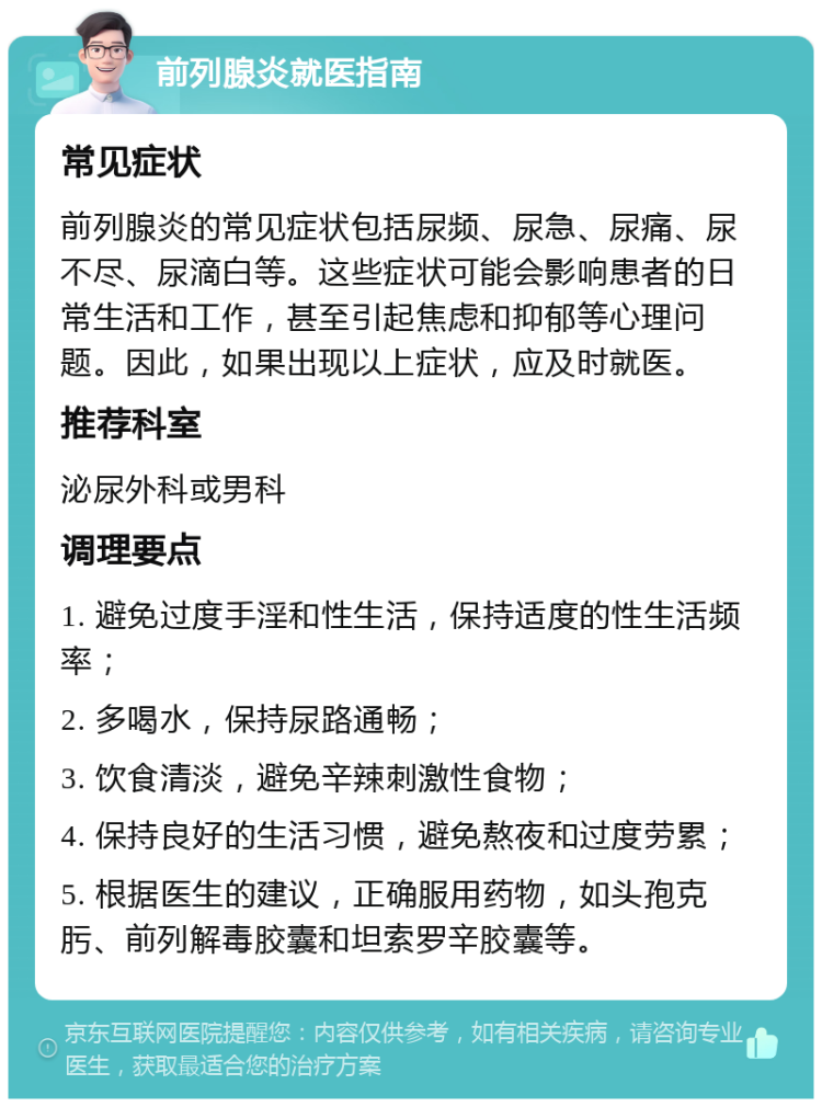 前列腺炎就医指南 常见症状 前列腺炎的常见症状包括尿频、尿急、尿痛、尿不尽、尿滴白等。这些症状可能会影响患者的日常生活和工作，甚至引起焦虑和抑郁等心理问题。因此，如果出现以上症状，应及时就医。 推荐科室 泌尿外科或男科 调理要点 1. 避免过度手淫和性生活，保持适度的性生活频率； 2. 多喝水，保持尿路通畅； 3. 饮食清淡，避免辛辣刺激性食物； 4. 保持良好的生活习惯，避免熬夜和过度劳累； 5. 根据医生的建议，正确服用药物，如头孢克肟、前列解毒胶囊和坦索罗辛胶囊等。